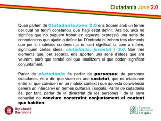 Ciutadania   Jove   2.0 Quan parlem de  CiutadaniaJove 2.0  ens trobem amb un terme del qual no tenim constància que hagi estat definit. Ara bé, això no significa que no puguem trobar en aquesta expressió una sèrie de connotacions que ajudin a definir-la. D’entrada hi trobem tres elements que per si mateixos contenen ja un cert significat o, com a mínim, signifiquen certes idees:  ciutadania ,  joventut  i  2.0 . Són tres elements que, per separat, ens aporten uns sèrie d’idees que ara veurem, però que també cal que analitzem el que poden significar conjuntament.   Parlar de  ciutadania  és parlar de  persones : de persones ciutadanes, és a dir, que viuen en una  societat , que es relacionen entre si, que conviuen en un mateix context i que aquesta convivència genera un intercanvi en termes culturals i socials. Parlar de ciutadania és, per tant, parlar de la diversitat de les persones i de la seva capacitat de  conviure construint conjuntament el context que habiten . 