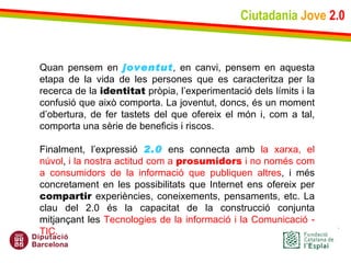 Ciutadania   Jove   2.0 Quan pensem en  joventut , en canvi, pensem en aquesta etapa de la vida de les persones que es caracteritza per la recerca de la  identitat  pròpia, l’experimentació dels límits i la confusió que això comporta. La joventut, doncs, és un moment d’obertura, de fer tastets del que ofereix el món i, com a tal, comporta una sèrie de beneficis i riscos.   Finalment, l’expressió  2.0  ens connecta amb  la xarxa, el núvol ,  i la nostra actitud com a  prosumidors  i no només com a consumidors de la informació que publiquen altres , i més concretament en les possibilitats que Internet ens ofereix per  compartir  experiències, coneixements, pensaments, etc. La clau del 2.0 és la capacitat de la construcció conjunta mitjançant les  Tecnologies de la informació i la Comunicació - TIC. 