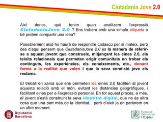Ciutadania   Jove   2.0 Així doncs, què tenim quan analitzem l’expressió  CiutadaniaJove 2.0  ? Ens trobem amb una simple  etiqueta  o bé podem compartir una idea?  Possiblement això ho haurà de respondre cadascú per si mateix, però des d’aquí pensem que  CiutadaniaJove 2.0  és  la manera de referir-se a aquest jovent que construeix, mitjançant les eines 2.0, els teixits relacionals que permeten erigir comunitats on trobar els continguts, les experiències, els coneixements, etc.,  donant forma a la realitat que volen  i que la seva condició jove els reclama .  El treball en xarxa que ens permeten  les  eines 2.0 faciliten al jovent aquesta relació amb el món, evitant les distàncies geogràfiques, i facilitant eines per a l’expressió personal. En tot aquest procés, a més, el jovent s’està construint la seva  identitat digital , que no és altra cosa que una part més de la identitat... però d’això ja en parlarem en un altre moment. 