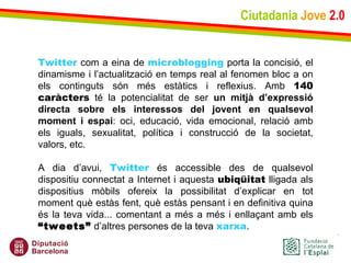 Ciutadania   Jove   2.0 Twitter  com a eina de  microblogging  porta la concisió, el dinamisme i l’actualització en temps real al fenomen bloc a on els continguts són més estàtics i reflexius. Amb  140 caràcters  té la potencialitat de ser  un mitjà d’expressió directa sobre els interessos del jovent en qualsevol moment i espai : oci, educació, vida emocional, relació amb els iguals, sexualitat, política i construcció de la societat, valors, etc.   A dia d’avui,  Twitter  és accessible des de qualsevol dispositiu connectat a Internet i aquesta  ubiqüitat  lligada als dispositius mòbils ofereix la possibilitat d’explicar en tot moment què estàs fent, què estàs pensant i en definitiva quina és la teva vida... comentant a més a més i enllaçant amb els  “tweets”  d’altres persones de la teva  xarxa . 