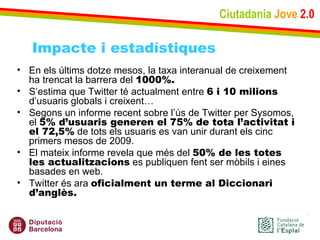 Ciutadania   Jove   2.0 En els últims dotze mesos, la taxa interanual de creixement ha trencat la barrera del  1000%. S’estima que Twitter té actualment entre  6 i 10 milions  d’usuaris globals i creixent… Segons un informe recent sobre l’ús de Twitter per Sysomos, el  5% d’usuaris generen el 75% de tota l’activitat i el 72,5%  de tots els usuaris es van unir durant els cinc primers mesos de 2009.  El mateix informe revela que més del  50% de les totes les actualitzacions  es publiquen fent ser mòbils i eines basades en web. Twitter és ara  oficialment un terme al Diccionari d’anglès.  Impacte i estadístiques 