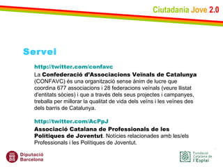 Ciutadania   Jove   2.0 Servei http :// twitter.com / confavc La  Confederació d’Associacions Veïnals de Catalunya  (CONFAVC) és una organització sense ànim de lucre que coordina 677 associacions i 28 federacions veïnals (veure llistat d'entitats sòcies) i que a través dels seus projectes i campanyes, treballa per millorar la qualitat de vida dels veïns i les veïnes des dels barris de Catalunya. http :// twitter.com / AcPpJ Associació Catalana de Professionals de les Polítiques de Joventut . Notícies relacionades amb les/els Professionals i les Polítiques de Joventut. 