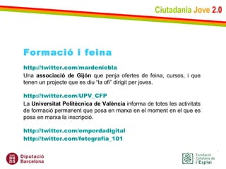 Ciutadania   Jove   2.0 Formació i feina http://twitter.com/mardeniebla Una  associació de Gijón  que penja ofertes de feina, cursos, i que tenen un projecte que es diu “la ofi” dirigit per joves. http://twitter.com/UPV_CFP La  Universitat Politècnica de València  informa de totes les activitats de formació permanent que posa en marxa en el moment en el que es posa en marxa la inscripció. http://twitter.com/empordadigital http://twitter.com/fotografia_101 