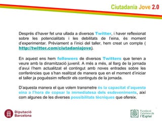 Ciutadania   Jove   2.0 Després d’haver fet una ullada a diversos  Twitter , i haver reflexionat sobre les potencialitats i les debilitats de l’eina, és moment d’experimentar. Prèviament a l’inici del taller, hem creat un compte ( http://twitter.com/ciutadaniajove ) .   En aquest ens hem  followers  de diversos  Twitters  que tenen a veure amb la dinamització juvenil. A més a més, al llarg de la jornada d’avui l’hem actualitzat el contingut amb noves entrades sobre les conferències que s’han realitzat de manera que en el moment d’iniciar el taller ja poguéssim reflectir els continguts de la jornada.  D’aquesta manera el que volem transmetre  és   la capacitat d’aquesta eina a l’hora de copsar la immediatesa dels esdeveniments , així com algunes de les diverses  possibilitats tècniques  que ofereix. 