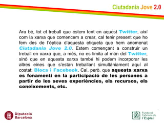 Ciutadania   Jove   2.0 Ara bé, tot el treball que estem fent en aquest  Twitter , així com la xarxa que comencem a crear, cal tenir present que ho fem des de l’òptica d’aquesta etiqueta que hem anomenat  Ciutadania Jove 2.0 . Estem començant a construir un treball en xarxa que, a més, no es limita al món del  Twitter , sinó que en aquesta xarxa també hi podem incorporar les altres eines que s’estan treballant simultàniament aquí al costat:  Blocs i Facebook . Cal, però, que  aquesta xarxa es fonamenti en la participació de les persones a partir de les seves experiències, els recursos, els coneixements, etc.   