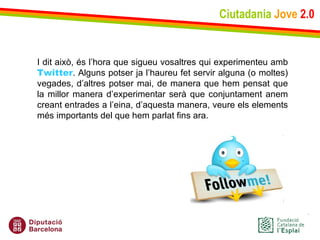 Ciutadania   Jove   2.0 I dit això, és l’hora que sigueu vosaltres qui experimenteu amb  Twitter . Alguns potser ja l’haureu fet servir alguna (o moltes) vegades, d’altres potser mai, de manera que hem pensat que la millor manera d’experimentar serà que conjuntament anem creant entrades a l’eina, d’aquesta manera, veure els elements més importants del que hem parlat fins ara. 