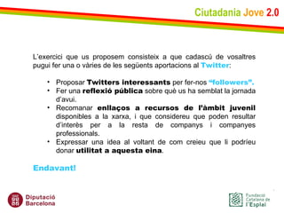 Ciutadania   Jove   2.0 L’exercici que us proposem consisteix a que cadascú de vosaltres pugui fer una o vàries de les següents aportacions al  Twitter : Proposar  Twitters interessants  per fer-nos  “followers”. Fer una  reflexió pública  sobre què us ha semblat la jornada d’avui. Recomanar  enllaços a recursos de l’àmbit juvenil  disponibles a la xarxa, i que considereu que poden resultar d’interès per a la resta de companys i companyes professionals. Expressar una idea al voltant de com creieu que li podríeu donar  utilitat a aquesta eina .   Endavant! 