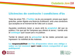Ciutadania   Jove   2.0 Llicències de contracte i condicions d’ús Totes les eines TIC, i  Twitter  no és una excepció, encara que siguin gratuïtes, porten lligada una llicència d'utilització, amb unes condicions que acceptes en el moment de fer l’alta com a usuari. Aquestes condicions tenen a veure amb la  propietat  del que es publica i l’ús que pot fer l’empresa que ofereix el servei, i també amb el  contingut  que l’usuari pot o no publicar. També té relació amb la  privacitat  de les dades personals que ingressem i la visibilitat de les mateixes. La  responsabilitat  en l’ús d’aquestes eines ens obliga a  saber en tot moment  què i com  estem compartint el que publiquem!   