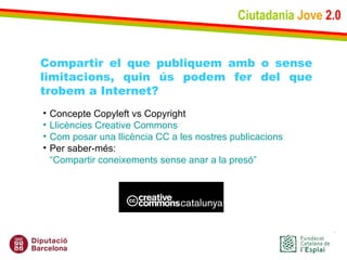 Ciutadania   Jove   2.0 Compartir el que publiquem amb o sense limitacions, quin ús podem fer del que trobem a Internet? Concepte Copyleft vs Copyright Llicències  Creative   Commons Com posar una llicència CC a les nostres publicacions Per saber-més:  “Compartir coneixements sense anar a la presó” 