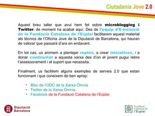 Ciutadania   Jove   2.0 Aquest breu taller que avui hem fet sobre  microblogging i Twitter , de moment ha acabat aquí. Des de  l’equip d’E-inclusió de la Fundació Catalana de l’Esplai  facilitarem aquest material als tècnics de l’Oficina Jove de la Diputació de Barcelona, qui hauran de valorar que passarà d’ara en endavant.    En tot cas, us animem a plantejar  reptes , a crear  iniciatives , i a donar  continuïtat  a aquesta xarxa des d’on el jovent pugui rebre l’assessorament i el suport que necessita.    Finalment, us facilitem alguns exemples de serveis 2.0 que estan funcionant i que coneixem de ben aprop: Bloc de  l’ODC  de la Xarxa Òmnia Twitter  de la Xarxa Òmnia Facebook  de la Fundació Catalana de l’Esplai . 