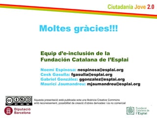 Ciutadania   Jove   2.0 Moltes gràcies!!! Equip d’e-inclusión de la Fundación Catalana de l’Esplai Noemí Espinosa:  nespinosa@esplai.org Cesk Gasulla:  fgasulla@esplai.org Gabriel González:  ggonzalez@esplai.org Maurici Jaumandreu:  mjaumandreu@esplai.org Aquesta presentació està publicada sota una llicència Creative Commons  amb reconeixement, possibilitat de creació d’obres derivades i ús no comercial 