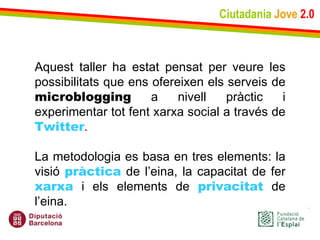 Ciutadania   Jove   2.0 Aquest taller ha estat pensat per veure les possibilitats que ens ofereixen els serveis de  microblogging  a nivell pràctic i experimentar tot fent xarxa social a través de  Twitter .  La metodologia es basa en tres elements: la visió  pràctica  de l’eina, la capacitat de fer  xarxa  i els elements de  privacitat  de l’eina. 