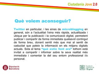 Ciutadania   Jove   2.0 Twitter  en particular, i les eines de  microblogging  en general, són a l’actualitat l’eina més ràpida, actualitzada i ubiqua per la publicació i la comunicació digital, permetent publicar i compartir de forma immediata qualsevol contingut de forma breu, donant sentit més que mai al sentit de caducitat que pateix la informació en els mitjans digitals actuals. Sota el lema  “què estic fent ara”  tothom està invitat a compartir i informar sobre la seva realitat més immediata i comentar la del seu entorn professional i/o personal. Què volem aconseguir? 