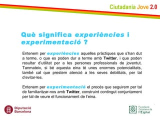 Ciutadania   Jove   2.0 Entenem per  experiències  aquelles pràctiques que s’han dut a terme, o que es poden dur a terme amb  Twitter , i que poden resultar d’utilitat per a les persones professionals de joventut. Tanmateix, si bé aquesta eina té unes enormes potencialitats, també cal que prestem atenció a les seves debilitats, per tal d’evitar-les. Entenem per  experimentació  el procés que seguirem per tal de familiaritzar-nos amb  Twitter , construint contingut conjuntament per tal de veure el funcionament de l’eina. Què significa  experiències  i experimentació  ? 