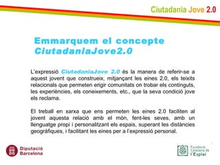 Ciutadania   Jove   2.0 L’expressió  CiutadaniaJove 2.0  és la manera de referir-se a aquest jovent que construeix, mitjançant les eines 2.0, els teixits relacionals que permeten erigir comunitats on trobar els continguts, les experiències, els coneixements, etc., que la seva condició jove els reclama.  El treball en xarxa que ens permeten les eines 2.0 faciliten al jovent aquesta relació amb el món, fent-les seves, amb un llenguatge propi i personalitzant els espais, superant les distàncies geogràfiques, i facilitant les eines per a l’expressió personal. Emmarquem el concepte CiutadaniaJove2.0 