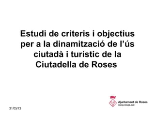 31/05/13 1
Estudi de criteris i objectius
per a la dinamització de l’ús
ciutadà i turístic de la
Ciutadella de Roses
 