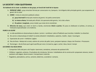 LA SOCIETAT I VIDA QUOTIDIANA
Els habitants de la ciutat es dividien en dos grups, en funció del nivell de la riquesa
1. PATRICIAT URBÀ = grup minoritari format per comerciants rics, banquers, i els dirigents dels principals gremis, que acapararen el
govern de la ciutat.
2. COMÚ = inclou la resta de la població urbana
a) grup intermedi format pels mestres de gremis i els petits comerciants
b) La massa urbana, formada pels oficials i els aprenents dels gremis, i els criats urbans
c) Els pobres i marginats, sense treball, que vivien de la mendicitat.
3. Minories de Jueus, que vivien en barris a banda, anomenats CALLS o jueries. Els jueus es dedicaven al préstec, al comerç, a
l’artesania especialitzada i a la medicina.
VIURE A LA CIUTAT
a) La vida quotidiana es desenvolupa en places i carrers = sorollosos i plens d’habitants que transiten, treballen i es divertien
b) Als carrers e desenvolupa el treball i la venda ambulant= treballadors, captaires, malalts , bojos i nouvinguts
c) Espectacles de carrer = titellaires i joglars
d) Dies de festa = Neteja de la ciutat, cobrien els carrers de palla i joncs, penjaven tapissos i draps a les finestres = Processons
e) Diumenges = dia de festa que la gent aprofita per anar a la taverna, jugar a cartes i daus, beure i menjar
LES DONES I ELS SEUS OFICIS
• Compartien l’ofici del pare o de l'espòs= taverneres, venedores, artesanes de qualsevol ofici
• Orfebres i argenters, pintores, il·lustradores de miniatures, ferreres i treballadores de la construcció= preparaven atovons, teules i
pastaven amb algeps, desenrunaven i transportaven materials.
• Bugaderes, planxadores, actrius, cantants, ballarines, curanderes i comares.
 