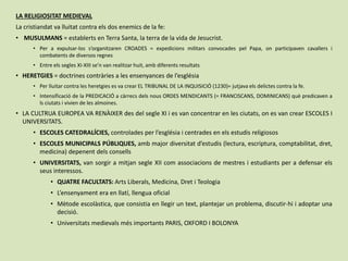 LA RELIGIOSITAT MEDIEVAL
La cristiandat va lluitat contra els dos enemics de la fe:
• MUSULMANS = establerts en Terra Santa, la terra de la vida de Jesucrist.
• Per a expulsar-los s’organitzaren CROADES = expedicions militars convocades pel Papa, on participaven cavallers i
combatents de diversos regnes
• Entre els segles XI-XIII se’n van realitzar huit, amb diferents resultats
• HERETGIES = doctrines contràries a les ensenyances de l’església
• Per lluitar contra les heretgies es va crear EL TRIBUNAL DE LA INQUISICIÓ (1230)= jutjava els delictes contra la fe.
• Intensificació de la PREDICACIÓ a càrrecs dels nous ORDES MENDICANTS (= FRANCISCANS, DOMINICANS) què predicaven a
ls ciutats i vivien de les almoines.
• LA CULTRUA EUROPEA VA RENÀIXER des del segle XI i es van concentrar en les ciutats, on es van crear ESCOLES I
UNIVERSITATS.
• ESCOLES CATEDRALÍCIES, controlades per l’església i centrades en els estudis religiosos
• ESCOLES MUNICIPALS PÚBLIQUES, amb major diversitat d’estudis (lectura, escriptura, comptabilitat, dret,
medicina) depenent dels consells
• UNIVERSITATS, van sorgir a mitjan segle XII com associacions de mestres i estudiants per a defensar els
seus interessos.
• QUATRE FACULTATS: Arts Liberals, Medicina, Dret i Teologia
• L’ensenyament era en llatí, llengua oficial
• Mètode escolàstica, que consistia en llegir un text, plantejar un problema, discutir-hi i adoptar una
decisió.
• Universitats medievals més importants PARIS, OXFORD I BOLONYA
 