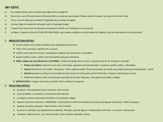 ART GÒTIC
a) Es va desenvolupar des de mitjans del segle XII fins al segle XV.
b) Deu el seu nom al fet que durant el Renaixement es va pensar que els gots l’havien portat a Europa.= va sorgir al nord de França
c) Va ser un estil urbà que va reflectir l’esplendor de les ciutats europees.
d) Va estar lligat al creixement del poder reial i el ressorgir burgés
e) L’aparició de noves fonts de riquesa (coneixement científic, en la indústria i en el comerç)
f) Va lligat a l’aparició d’una CULTURA SECURALITZADA, que tendeix a alliberar-se de la tutela de l’església i que es materialitza en les universitats
1. ARQUITECTURA GÒTICA
 Ús de la pedra com a material elaborat per pedrapiquers (carreus)
 Pilars i Arcs apuntats o ogivals com a suports.
 Coberta amb volta de Creueria= sostinguda a l’exterior per Arcbotants i Contraforts
 Aquest sistema crearia edificis alts (Verticalitat) amb grans finestrals
 Edifici religiós per excel·lència és la CATEDRAL= símbols del poder de les ciutats, competien per fer-les més gran i elevades
 Planta creu llatina, amb tres o cinc naus, transsepte, capçalera amb deambulatori i nombres capelles radials o Absidioles
 Interior format per tres nivells : Arcuacions, Trifori o galeria calada i finestrals proveïts de vitralls que proporcionen gran lluminositat i colorit
 Exterior prosseïx una façana emmarcada per dues torres (a l’oest), grans portes d’entrada i timpans, amb Rosassa circular.
 Podia tenir façanes nord i sud amb grans portades d’entrada i Rosasses , amb galeries porxades o llotges.
 EDIFICIS CIVILS = Llotges comercials, Consells, Palaus nobiliaris o burgesos.
2. ESCULTURA GÒTICA
a) Escultura més naturalista que la romànica, més humana
b) Cerca la bellesa , el realisme i el moviment (naturalisme)
c) Les figures mostres sentiments dramàtics o de tendresa, alegria.
d) Apareix l’escultura funerària = SARCÒFAGS = amb autèntics retrats de comitents (els que encarregaven l’escultura) nobles i burgesos.
e) Apareix l’escultura exempta = Mare de Déu, Crist crucificat
f) Se situa en portades, els capitells de les catedrals, Retaules, però les figures s’independitzen del marc = es mouen i sobresurten
g) Temàtica= Vides de sants, i de a Mare de Déu, Crist Crucificat, Apòstols i Calvari
 