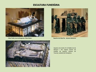 ESCULTURA FUNERÀRIA
Sepulcre de Felip Pot. Antoine MoiturierFelip l’Ardit, duc de Borgonya. Claus Sluter.
Sepulcre de Carles III el Noble de de
Navarra i llur esposa Leonor de
Castilla de Jeannin Lomme de
Tournai, catedral de Pamplona
 