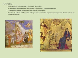 PINTURA GÒTICA
• Perd importància la pintura mural, a diferència de l’art romànic.
• Es desenvolupa la pintura sobre la taula (RETAULES), la miniatura, i la pintura sobre vitralls
• S’introdueixen elements arquitectònics en les pintures i la perspectiva.
• Els colors són brillants, amb freqúent ús de l’or per a donar lluminositat, major interés per representar el volum de les figures
i l’espai (perspectiva)
 