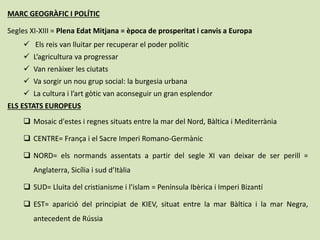 MARC GEOGRÀFIC I POLÍTIC
Segles XI-XIII = Plena Edat Mitjana = època de prosperitat i canvis a Europa
 Els reis van lluitar per recuperar el poder polític
 L’agricultura va progressar
 Van renàixer les ciutats
 Va sorgir un nou grup social: la burgesia urbana
 La cultura i l’art gòtic van aconseguir un gran esplendor
ELS ESTATS EUROPEUS
 Mosaic d'estes i regnes situats entre la mar del Nord, Bàltica i Mediterrània
 CENTRE= França i el Sacre Imperi Romano-Germànic
 NORD= els normands assentats a partir del segle XI van deixar de ser perill =
Anglaterra, Sicília i sud d’Itàlia
 SUD= Lluita del cristianisme i l’islam = Península Ibèrica i Imperi Bizantí
 EST= aparició del principiat de KIEV, situat entre la mar Bàltica i la mar Negra,
antecedent de Rússia
 