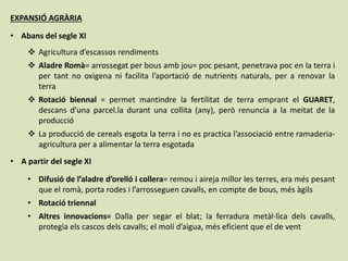 EXPANSIÓ AGRÀRIA
• Abans del segle XI
 Agricultura d’escassos rendiments
 Aladre Romà= arrossegat per bous amb jou= poc pesant, penetrava poc en la terra i
per tant no oxigena ni facilita l’aportació de nutrients naturals, per a renovar la
terra
 Rotació biennal = permet mantindre la fertilitat de terra emprant el GUARET,
descans d’una parcel.la durant una collita (any), però renuncia a la meitat de la
producció
 La producció de cereals esgota la terra i no es practica l’associació entre ramaderia-
agricultura per a alimentar la terra esgotada
• A partir del segle XI
• Difusió de l’aladre d’orelló i collera= remou i aireja millor les terres, era més pesant
que el romà, porta rodes i l’arrosseguen cavalls, en compte de bous, més àgils
• Rotació triennal
• Altres innovacions= Dalla per segar el blat; la ferradura metàl·lica dels cavalls,
protegia els cascos dels cavalls; el molí d’aigua, més eficient que el de vent
 
