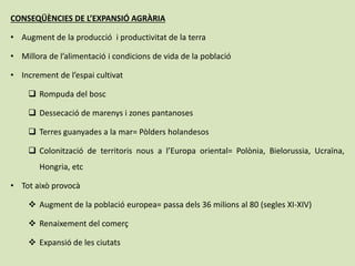 CONSEQÜÈNCIES DE L’EXPANSIÓ AGRÀRIA
• Augment de la producció i productivitat de la terra
• Millora de l’alimentació i condicions de vida de la població
• Increment de l’espai cultivat
 Rompuda del bosc
 Dessecació de marenys i zones pantanoses
 Terres guanyades a la mar= Pòlders holandesos
 Colonització de territoris nous a l’Europa oriental= Polònia, Bielorussia, Ucraïna,
Hongria, etc
• Tot això provocà
 Augment de la població europea= passa dels 36 milions al 80 (segles XI-XIV)
 Renaixement del comerç
 Expansió de les ciutats
 