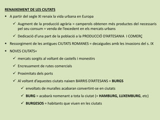 RENAIXEMENT DE LES CIUTATS
 A partir del segle XI renaix la vida urbana en Europa
 Augment de la producció agrària = camperols obtenen més productes del necessaris
pel seu consum = venda de l’excedent en els mercats urbans
 Dedicació d’una part de la població a la PRODUCCIÓ D’ARTESANIA I COMERÇ
 Ressorgiment de les antigues CIUTATS ROMANES = decaigudes amb les invasions del s. IX
 NOVES CIUTATS=
 mercats sorgits al voltant de castells i monestirs
 Encreuament de rutes comercials
 Proximitats dels ports
 Al voltant d’aquestes ciutats naixen BARRIS D’ARTESANS = BURGS
 envoltats de muralles acabaran convertint-se en ciutats
 BURG = acabarà nomenant a tota la ciutat (= HAMBURG, LUXEMBURG, etc)
 BURGESOS = habitants que viuen en les ciutats
 
