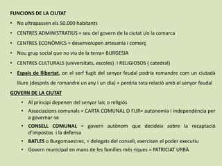 FUNCIONS DE LA CIUTAT
• No ultrapassen els 50.000 habitants
• CENTRES ADMINISTRATIUS = seu del govern de la ciutat i/o la comarca
• CENTRES ECONÒMICS = desenvolupen artesania i comerç
• Nou grup social que no viu de la terra= BURGESIA
• CENTRES CULTURALS (universitats, escoles) I RELIGIOSOS ( catedral)
• Espais de llibertat, on el serf fugit del senyor feudal podria romandre com un ciutadà
lliure (després de romandre un any i un dia) = perdria tota relació amb el senyor feudal
GOVERN DE LA CIUTAT
• Al principi depenen del senyor laic o religiós
• Associacions comunals = CARTA COMUNAL O FUR= autonomia i independència per
a governar-se
• CONSELL COMUNAL = govern autònom que decideix sobre la recaptació
d’impostos i la defensa
• BATLES o Burgomaestres, = delegats del consell, exercisen el poder executiu
• Govern municipal en mans de les famílies més riques = PATRICIAT URBÀ
 