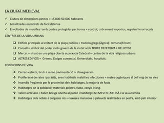 LA CIUTAT MEDIEVAL
 Ciutats de dimensions petites = 15.000-50-000 habitants
 Localitzades en indrets de fàcil defensa
 Envoltades de muralles i amb portes protegides per torres = control, cobrament impostos, regulen horari accés
CENTRES DE LA VIDA URBANA
 Edificis principals al voltant de la plaça pública = tradició grega (Àgora) i romana(Fòrum)
 Consell = símbol del poder civil= govern de la ciutat amb TORRE DEFENSIVA i RELLOTGE
 Mercat = situat en una plaça oberta o porxada Catedral = centre de la vida religiosa urbana
 ALTRES EDIFICIS = Gremis, Llotges comercial, Universitats, hospitals.
CONDICIONS DE VIDA
 Carrers estrets, bruts i sense pavimentació ni clavegueram
 Proliferació de rates i paràsits, eren habituals malalties infecciones = restes orgàniques al bell mig de les vies
 Incendis freqüents per la proximitat dels habitatges, la majoria de fusta
 Habitatges de la població= materials pobres, fusta, canyís i fang.
 Tallers artesans = taller, botiga oberta al públic i habitatge del MESTRE ARTESÀ i la seua família
 Habitatges dels nobles i burgesos rics = luxoses mansions o palauets realitzades en pedra, amb pati interior
 