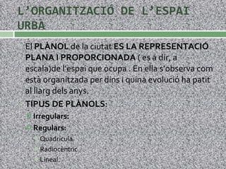 L’ORGANITZACIÓ DE L’ESPAI URBÀ El  PLÀNOL  de la ciutat  ES LA REPRESENTACIÓ PLANA I PROPORCIONADA  ( es a dir, a escala)de l’espai que ocupa . En ella s’observa com està organitzada per dins i quina evolució ha patit al llarg dels anys. TIPUS DE PLÀNOLS : Irregulars: Regulars: Quadrícula Radiocèntric Lineal. 