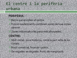 El centre i la perifèria urbana PERIFÈRIA: Barris que envolten el centre. Funció residencial.Es combinen zones de luxe-zones obreres Zones industrials a les parts més allunyades. CENTRE: Molt visitat: zona històrica, conté la part vella de les ciutats. Nucli comercial, financer i politic. De vegades: es degrada. Punts de marginació . 