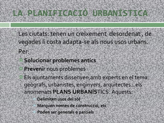 LA PLANIFICACIÓ URBANÍSTICA Les ciutats: tenen un creixement  desordenat , de vegades li costa adapta-se als nous usos urbans. Per: Solucionar problemes antics Preveni r nous problemes Els ajuntaments dissenyen,amb experts en el tema: geògrafs, urbanistes, enginyers, arquitectes…els anomenats  PLANS URBANÍS TICS. Aquests: Delimiten usos del sòl Marquen nomes de construcció, etc Poden ser generals o parcials 