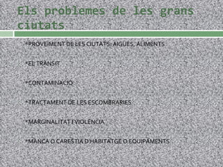 Els problemes de les grans ciutats *PROVEÏMENT DE LES CIUTATS: AIGÜES, ALIMENTS *EL TRÀNSIT *CONTAMINACIÓ *TRACTAMENT DE LES ESCOMBRARIES *MARGINALITAT I VIOLÈNCIA *MANCA O CARESTIA D’HABITATGE O EQUIPAMENTS 