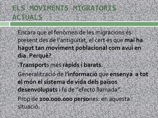 ELS MOVIMENTS MIGRATORIS ACTUALS Encara que el fenòmen de les migracions és present des de l’antiguitat, el cert es que  mai ha hagut tan moviment poblacional com avui en dia .  Perquè?  . Transport s més  ràpids i barats . Generalització de l ’informació  que  ensenya  a tot el món el sistema de vida dels països desenvolupats  i fa de “efecto llamada”. Prop de  200.000.000 perso nes: en aquesta situació. 