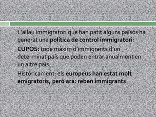 L’allau immigratori que han patit alguns països ha generat una  política de control immigratori : CUPOS:  tope màxim d’immigrants d’un determinat país que poden entrar anualment en un altre país. Històricament: els  europeus han estat molt emigratoris, però ara: reben immigrants 
