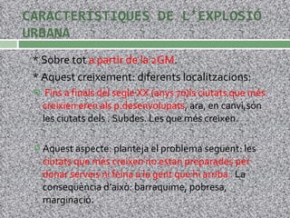 CARACTERÍSTIQUES DE L’EXPLOSIÓ URBANA * Sobre tot  a partir de la 2GM . * Aquest creixement: diferents localitzacions: Fins a finals del segle XX (anys 70)ls ciutats que més creixien eren als p.desenvolupats , ara, en canvi,són les ciutats dels . Subdes. Les que més creixen. Aquest aspecte: planteja el problema següent: les  ciutats que més creixen no estan preparades per donar serveis ni feina a la gent que hi arriba .  La conseqüència d’això: barraquime, pobresa, marginació. 