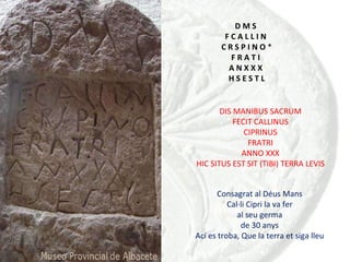 D M S  F C A L L I N  C R S P I N O  * F R A T I  A N X X X  H S E S T L DIS MANIBUS SACRUM FECIT CALLINUS CIPRINUS FRATRI ANNO XXX HIC SITUS EST SIT (TIBI) TERRA LEVIS Consagrat al Déus Mans Cal·li Cipri la va fer al seu germa de 30 anys Ací es troba, Que la terra et siga lleu 