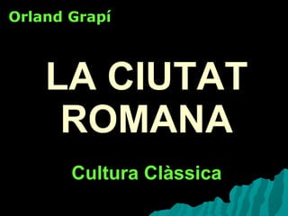 LA CIUTAT ROMANA Cultura Clàssica Orland Grapí 