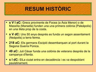 RESUM HISTÒRIC

●   s V I aC: Grecs provinents de Focea (a Àsia Menor) o de
    Massília (Marsella) funden una una primera colònia (Paleàpolis)
    en una illeta prop de la costa.
●   s V dC: Uns 50 anys després es funda un segon assentament
    (Neàpolis) a terra ferma.
●   218 aC: Els germans Escipió desembarquen al port durant la
    Segona Guerra Púnica.
●   49 aC: Juli Cèsar funda una colònia de veterans després de la
    campanya d'Ilerda.
●   s I dC: ElLa ciutat entra en decadència i es va despoblant
    paulatinament.
 