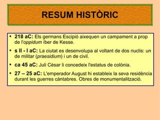 RESUM HISTÒRIC

●   218 aC: Els germans Escipió aixequen un campament a prop
    de l'oppidum íber de Kesse.
●   s II - I aC: La ciutat es desenvolupa al voltant de dos nuclis: un
    de militar (praesidium) i un de civil.
●   ca 45 aC: Juli Cèsar li concedeix l'estatus de colònia.
●   27 – 25 aC: L'emperador August hi estableix la seva residència
    durant les guerres càntabres. Obres de monumentalització.
 