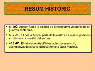 RESUM HISTÒRIC


●   s I aC: August funda la colònia de Barcino amb veterans de les
    guerres càntabres.
●   s IV dC: El poeta Ausoni parla de la ciutat en els seus poemes i
    en destaca la qualitat del gàrum.
●   415 dC: El rei visigot Ataulf hi estableix la seva cort,
    acompanyat de la seva esposa romana Gala Placídia.
 