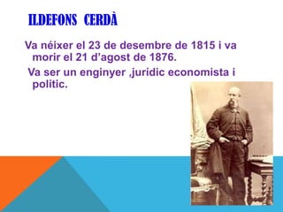 ILDEFONS CERDÀ
Va néixer el 23 de desembre de 1815 i va
 morir el 21 d’agost de 1876.
Va ser un enginyer ,jurídic economista i
 polític.
 