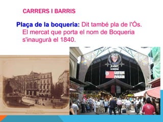 CARRERS I BARRIS

Plaça de la boqueria: Dit també pla de l'Ós.
  El mercat que porta el nom de Boqueria
  s'inaugurà el 1840.
 