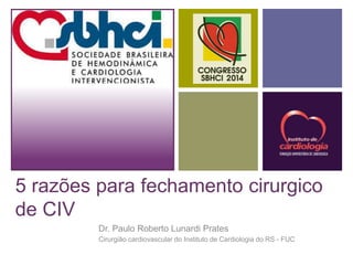 + 
5 razões para fechamento cirurgico 
de CIV 
Dr. Paulo Roberto Lunardi Prates 
Cirurgião cardiovascular do Instituto de Cardiologia do RS - FUC 
 
