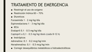 TRATAMIENTO DE EMERGENCIA
■ Restringir el uso de oxígeno
■ Restricción hídrica 60 – 70%
■ Diureticos
Furosemida 1 – 2 mg/kg/día
Espironolactona 1 – 3 mg/kg/día
■ IECA
Enalapril 0.1 – 0.5 mg/kg/día
Captopril a 0,1 – 0.5 mg/kg/dosis (cada 8-12 h)
■ Inotrópicos
Adrenalina: 0.1 – 0.2 mcg/kg/min
Noradrenalina: 0.1 – 0.5 mcg/kg/min
■ Corregir desequilibrios metabólicos e hidroelectrolíticos
 