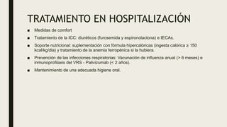 TRATAMIENTO EN HOSPITALIZACIÓN
■ Medidas de comfort
■ Tratamiento de la ICC: diuréticos (furosemida y espironolactona) e IECAs.
■ Soporte nutricional: suplementación con fórmula hipercalóricas (ingesta calórica ≥ 150
kcal/kg/día) y tratamiento de la anemia ferropénica si la hubiera.
■ Prevención de las infecciones respiratorias: Vacunación de influenza anual (> 6 meses) e
inmunoprofilaxis del VRS - Palivizumab (< 2 años).
■ Mantenimiento de una adecuada higiene oral.
 