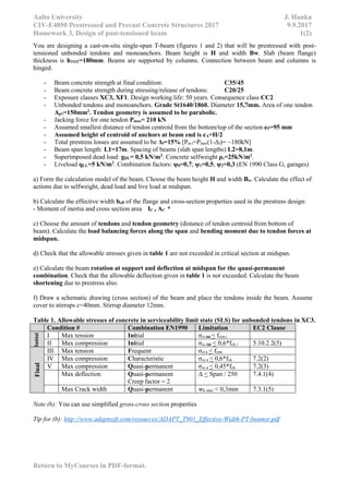 Aalto University J. Hanka
CIV-E4050 Prestressed and Precast Concrete Structures 2017 9.9.2017
Homework 3, Design of post-tensioned beam 1(2)
Return to MyCourses in PDF-format.
You are designing a cast-on-situ single-span T-beam (figures 1 and 2) that will be prestressed with post-
tensioned unbonded tendons and monoanchors. Beam height is H and width Bw. Slab (beam flange)
thickness is hTOT=180mm. Beams are supported by columns. Connection between beam and columns is
hinged.
- Beam concrete strength at final condition: C35/45
- Beam concrete strength during stressing/release of tendons: C20/25
- Exposure classes XC3, XF1. Design working life: 50 years. Consequence class CC2
- Unbonded tendons and monoanchors. Grade St1640/1860. Diameter 15,7mm. Area of one tendon
Ap1=150mm2
. Tendon geometry is assumed to be parabolic.
- Jacking force for one tendon Pmax= 210 kN
- Assumed smallest distance of tendon centroid from the bottom/top of the section eP=95 mm
- Assumed height of centroid of anchors at beam end is eA=H/2
- Total prestress losses are assumed to be Δf=15% [Pm.t=Pmax(1-Δf)= ~180kN]
- Beam span length: L1=17m. Spacing of beams (slab span lengths) L2=8,1m.
- Superimposed dead load: gDL= 0,5 kN/m2
. Concrete selfweight ρc=25kN/m3
.
- Liveload qLL=5 kN/m2
. Combination factors: ψ0=0,7; ψ1=0,5; ψ2=0,3 (EN 1990 Class G, garages)
a) Form the calculation model of the beam. Choose the beam height H and width Bw. Calculate the effect of
actions due to selfweight, dead load and live load at midspan.
b) Calculate the effective width beff of the flange and cross-section properties used in the prestress design:
- Moment of inertia and cross section area IC , AC *
c) Choose the amount of tendons and tendon geometry (distance of tendon centroid from bottom of
beam). Calculate the load balancing forces along the span and bending moment due to tendon forces at
midspan.
d) Check that the allowable stresses given in table 1 are not exceeded in critical section at midspan.
e) Calculate the beam rotation at support and deflection at midspan for the quasi-permanent
combination. Check that the allowable deflection given in table 1 is not exceeded. Calculate the beam
shortening due to prestress also.
f) Draw a schematic drawing (cross section) of the beam and place the tendons inside the beam. Assume
cover to stirrups c=40mm. Stirrup diameter 12mm.
Table 1. Allowable stresses of concrete in serviceability limit state (SLS) for unbonded tendons in XC3.
Condition # Combination EN1990 Limitation EC2 Clause
Initial
I Max tension Initial σct.ini < fctm.i
II Max compression Initial σcc.ini < 0,6*fck.i 5.10.2.2(5)
Final
III Max tension Frequent σct.c < fctm
IV Max compression Characteristic σcc.c < 0,6*fck 7.2(2)
V Max compression Quasi-permanent σcc.c < 0,45*fck 7.2(3)
Max deflection Quasi-permanent
Creep factor = 2
Δ < Span / 250 7.4.1(4)
Max Crack width Quasi-permanent wk.max < 0,3mm 7.3.1(5)
Note (b): You can use simplified gross-cross section properties
Tip for (b): http://www.adaptsoft.com/resources/ADAPT_T901_Effective-Width-PT-beamsr.pdf
 