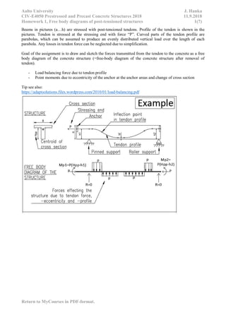 Aalto University J. Hanka
CIV-E4050 Prestressed and Precast Concrete Structures 2018 11.9.2018
Homework 1, Free body diagrams of post-tensioned structures 1(7)
Return to MyCourses in PDF-format.
Beams in pictures (a…h) are stressed with post-tensioned tendons. Profile of the tendon is shown in the
pictures. Tendon is stressed at the stressing end with force “P”. Curved parts of the tendon profile are
parabolas, which can be assumed to produce an evenly distributed vertical load over the length of each
parabola. Any losses in tendon force can be neglected due to simplification.
Goal of the assignment is to draw and sketch the forces transmitted from the tendon to the concrete as a free
body diagram of the concrete structure (=free-body diagram of the concrete structure after removal of
tendon).
- Load balancing force due to tendon profile
- Point moments due to eccentricity of the anchor at the anchor areas and change of cross section
Tip see also:
https://adaptsolutions.files.wordpress.com/2010/01/load-balancing.pdf
 